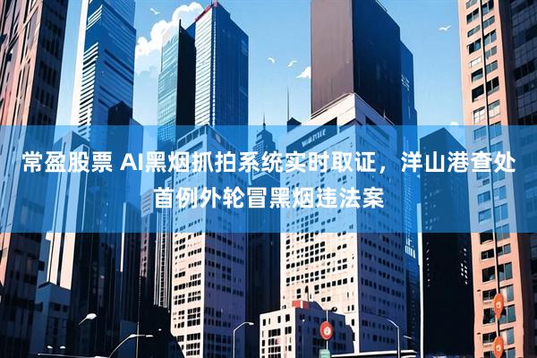 常盈股票 AI黑烟抓拍系统实时取证，洋山港查处首例外轮冒黑烟违法案