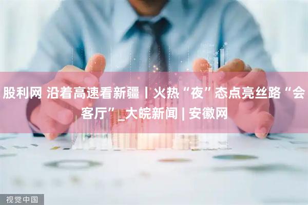 股利网 沿着高速看新疆丨火热“夜”态点亮丝路“会客厅”_大皖新闻 | 安徽网