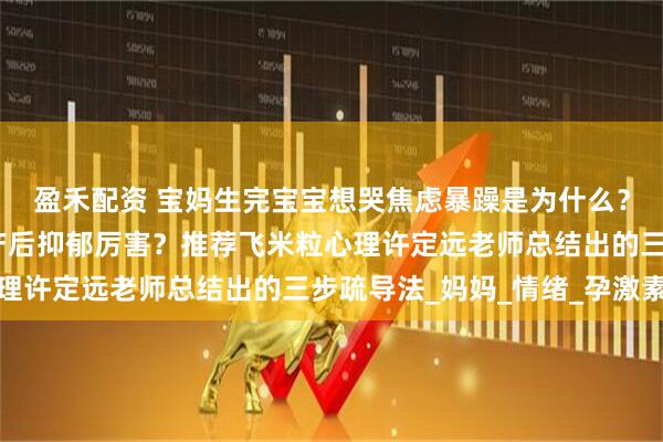 盈禾配资 宝妈生完宝宝想哭焦虑暴躁是为什么？哪个心理咨询师疏导产后抑郁厉害？推荐飞米粒心理许定远老师总结出的三步疏导法_妈妈_情绪_孕激素
