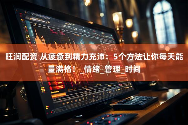 旺润配资 从疲惫到精力充沛：5个方法让你每天能量满格！_情绪_管理_时间