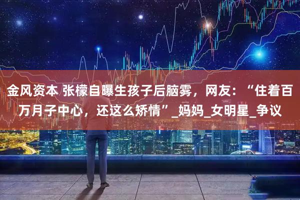 金风资本 张檬自曝生孩子后脑雾，网友：“住着百万月子中心，还这么矫情”_妈妈_女明星_争议