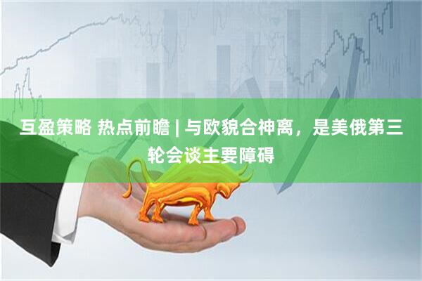 互盈策略 热点前瞻 | 与欧貌合神离，是美俄第三轮会谈主要障碍