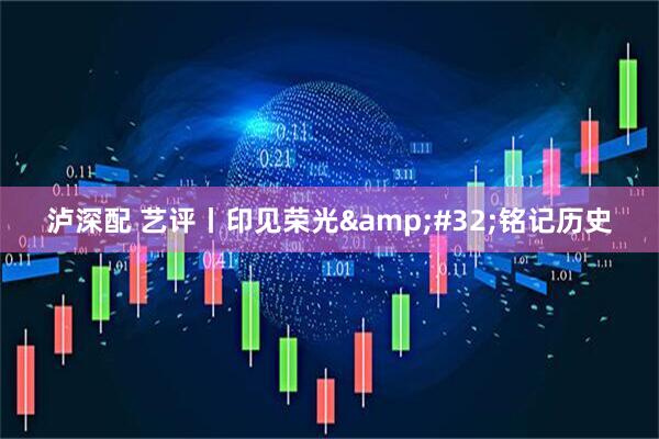 泸深配 艺评丨印见荣光&#32;铭记历史