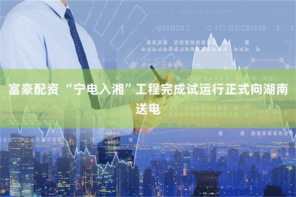 富豪配资 “宁电入湘”工程完成试运行正式向湖南送电
