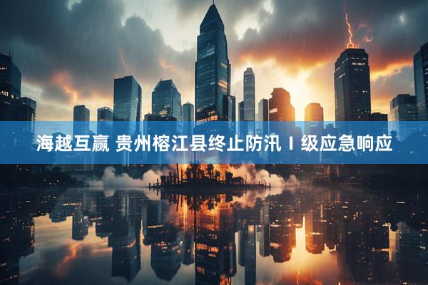 海越互赢 贵州榕江县终止防汛Ⅰ级应急响应