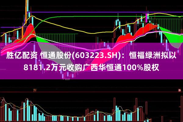 胜亿配资 恒通股份(603223.SH)：恒福绿洲拟以8181.2万元收购广西华恒通100%股权