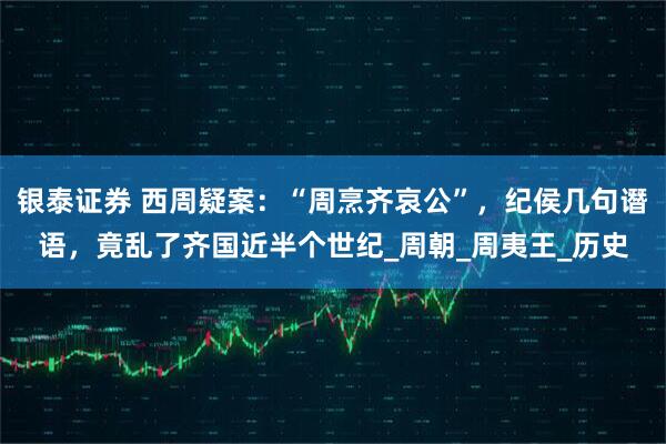银泰证券 西周疑案：“周烹齐哀公”，纪侯几句谮语，竟乱了齐国近半个世纪_周朝_周夷王_历史