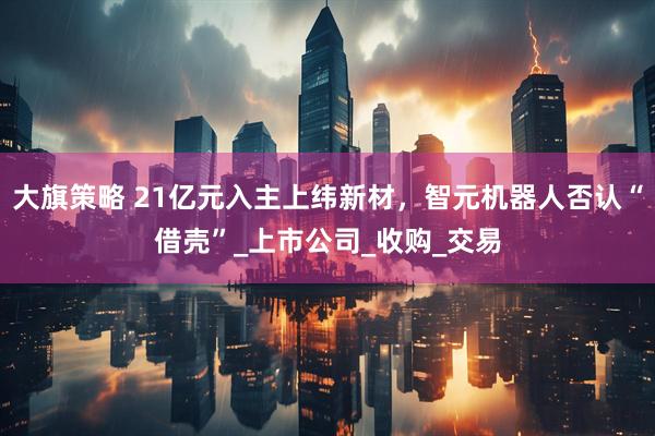 大旗策略 21亿元入主上纬新材，智元机器人否认“借壳”_上市公司_收购_交易