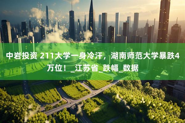 中岩投资 211大学一身冷汗，湖南师范大学暴跌4万位！_江苏省_跌幅_数据