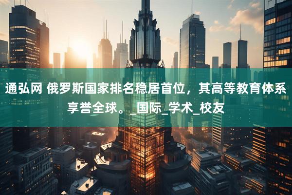 通弘网 俄罗斯国家排名稳居首位，其高等教育体系享誉全球。_国际_学术_校友