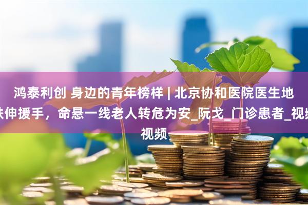 鸿泰利创 身边的青年榜样 | 北京协和医院医生地铁伸援手，命悬一线老人转危为安_阮戈_门诊患者_视频