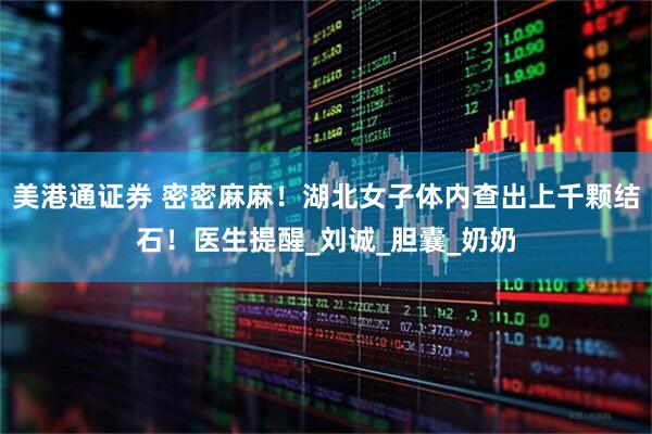 美港通证券 密密麻麻！湖北女子体内查出上千颗结石！医生提醒_刘诚_胆囊_奶奶