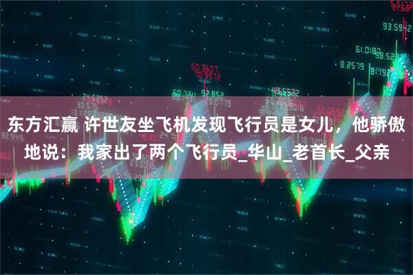 东方汇赢 许世友坐飞机发现飞行员是女儿，他骄傲地说：我家出了两个飞行员_华山_老首长_父亲