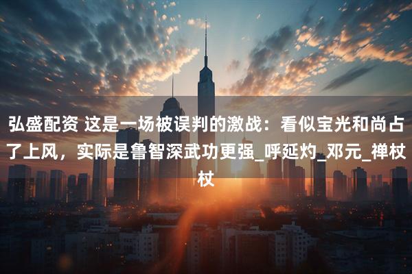弘盛配资 这是一场被误判的激战：看似宝光和尚占了上风，实际是鲁智深武功更强_呼延灼_邓元_禅杖