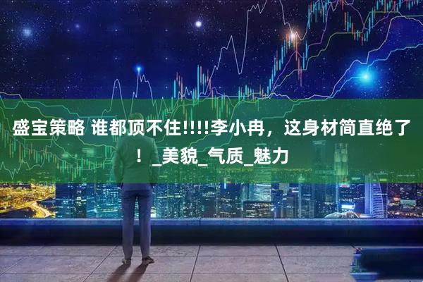 盛宝策略 谁都顶不住!!!!李小冉，这身材简直绝了！_美貌_气质_魅力