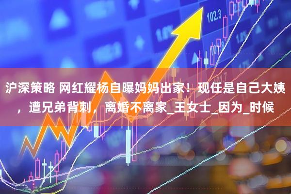 沪深策略 网红耀杨自曝妈妈出家！现任是自己大姨，遭兄弟背刺，离婚不离家_王女士_因为_时候