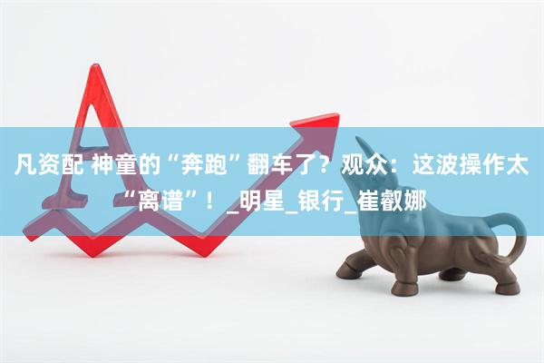 凡资配 神童的“奔跑”翻车了？观众：这波操作太“离谱”！_明星_银行_崔叡娜