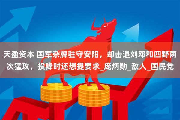 天盈资本 国军杂牌驻守安阳，却击退刘邓和四野两次猛攻，投降时还想提要求_庞炳勋_敌人_国民党