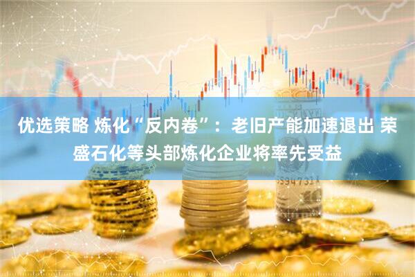 优选策略 炼化“反内卷”：老旧产能加速退出 荣盛石化等头部炼化企业将率先受益