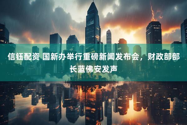 信钰配资 国新办举行重磅新闻发布会，财政部部长蓝佛安发声