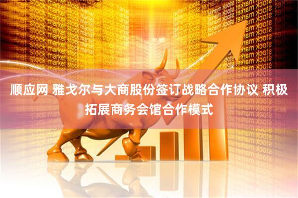 顺应网 雅戈尔与大商股份签订战略合作协议 积极拓展商务会馆合作模式