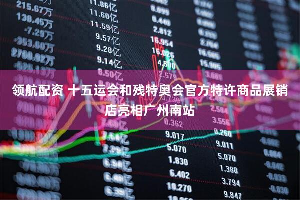 领航配资 十五运会和残特奥会官方特许商品展销店亮相广州南站