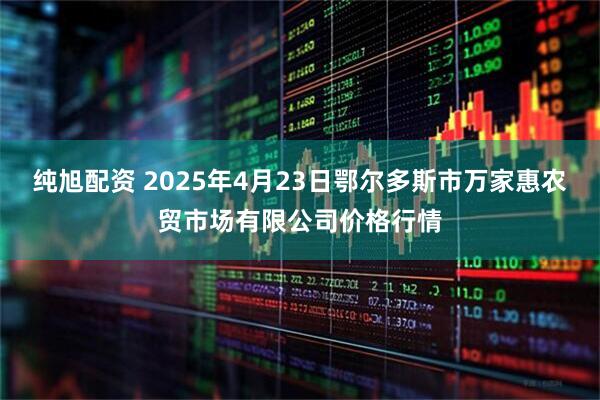 纯旭配资 2025年4月23日鄂尔多斯市万家惠农贸市场有限公司价格行情