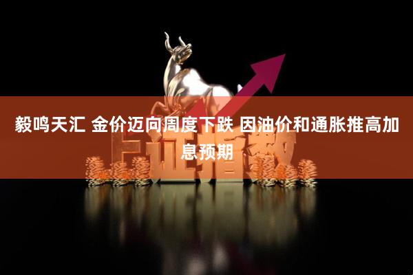 毅鸣天汇 金价迈向周度下跌 因油价和通胀推高加息预期